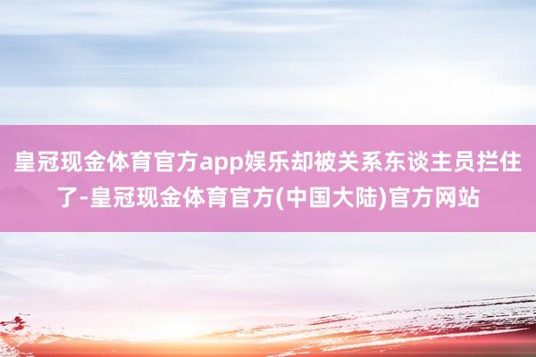 皇冠现金体育官方app娱乐却被关系东谈主员拦住了-皇冠现金体育官方(中国大陆)官方网站