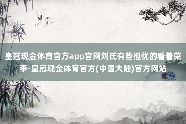 皇冠现金体育官方app官网刘氏有些担忧的看着荣李-皇冠现金体育官方(中国大陆)官方网站