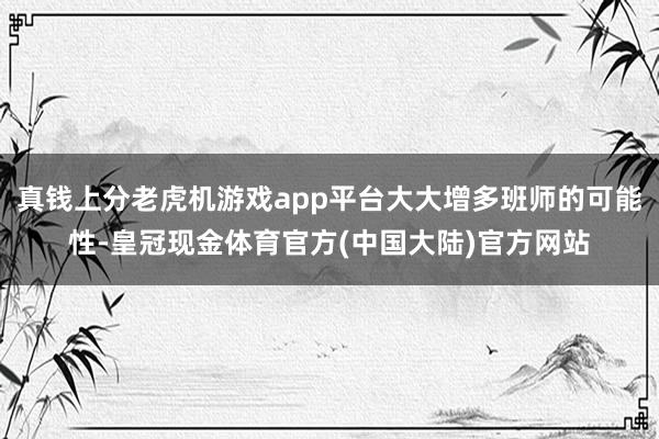 真钱上分老虎机游戏app平台大大增多班师的可能性-皇冠现金体育官方(中国大陆)官方网站