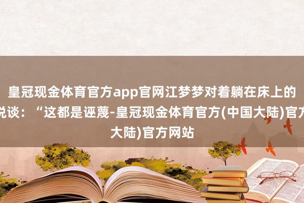 皇冠现金体育官方app官网江梦梦对着躺在床上的许涛说谈：“这都是诬蔑-皇冠现金体育官方(中国大陆)官方网站