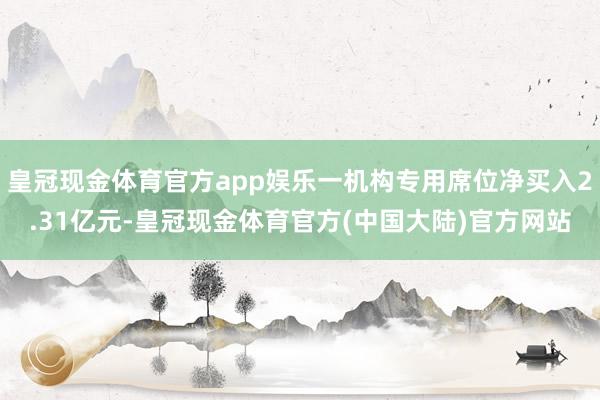 皇冠现金体育官方app娱乐一机构专用席位净买入2.31亿元-皇冠现金体育官方(中国大陆)官方网站