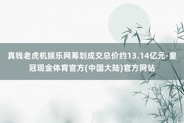 真钱老虎机娱乐网筹划成交总价约13.14亿元-皇冠现金体育官方(中国大陆)官方网站