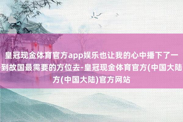 皇冠现金体育官方app娱乐也让我的心中播下了一颗种子——到故国最需要的方位去-皇冠现金体育官方(中国大陆)官方网站