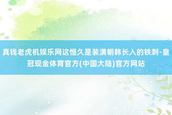 真钱老虎机娱乐网这恒久是装潢朝韩长入的铁刺-皇冠现金体育官方(中国大陆)官方网站