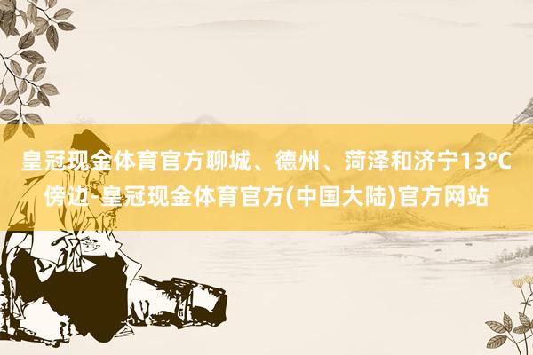 皇冠现金体育官方聊城、德州、菏泽和济宁13°C傍边-皇冠现金体育官方(中国大陆)官方网站