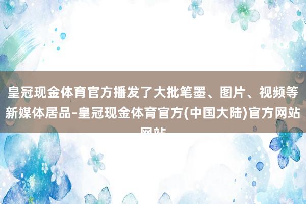 皇冠现金体育官方播发了大批笔墨、图片、视频等新媒体居品-皇冠现金体育官方(中国大陆)官方网站