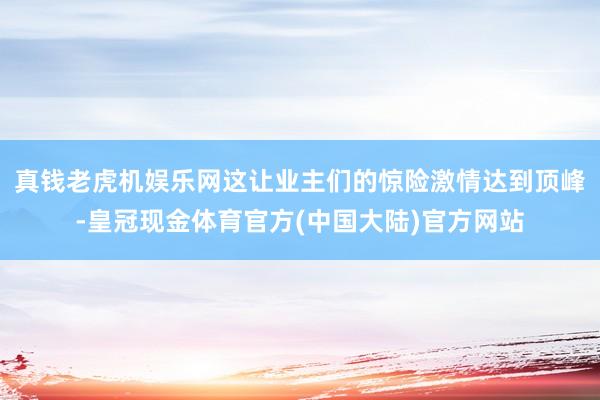 真钱老虎机娱乐网这让业主们的惊险激情达到顶峰-皇冠现金体育官方(中国大陆)官方网站