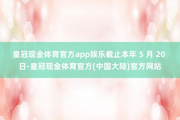 皇冠现金体育官方app娱乐截止本年 5 月 20 日-皇冠现金体育官方(中国大陆)官方网站