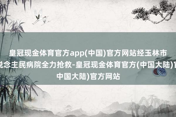 皇冠现金体育官方app(中国)官方网站经玉林市第一东说念主民病院全力抢救-皇冠现金体育官方(中国大陆)官方网站