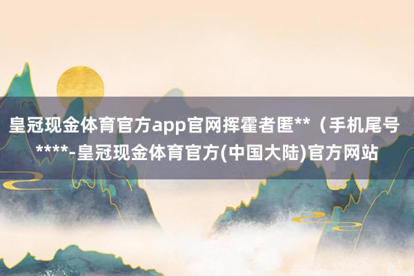 皇冠现金体育官方app官网挥霍者匿**（手机尾号 ****-皇冠现金体育官方(中国大陆)官方网站