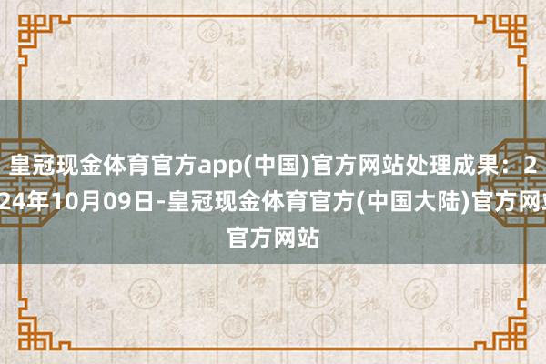 皇冠现金体育官方app(中国)官方网站处理成果：2024年10月09日-皇冠现金体育官方(中国大陆)官方网站