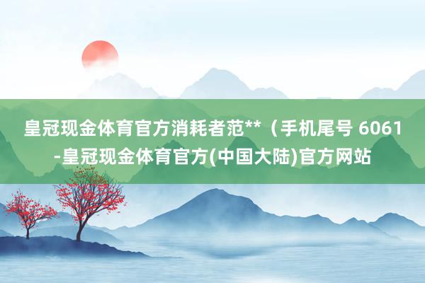 皇冠现金体育官方消耗者范**（手机尾号 6061-皇冠现金体育官方(中国大陆)官方网站