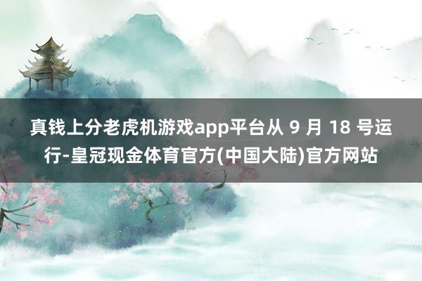 真钱上分老虎机游戏app平台从 9 月 18 号运行-皇冠现金体育官方(中国大陆)官方网站