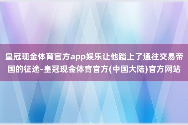 皇冠现金体育官方app娱乐让他踏上了通往交易帝国的征途-皇冠现金体育官方(中国大陆)官方网站