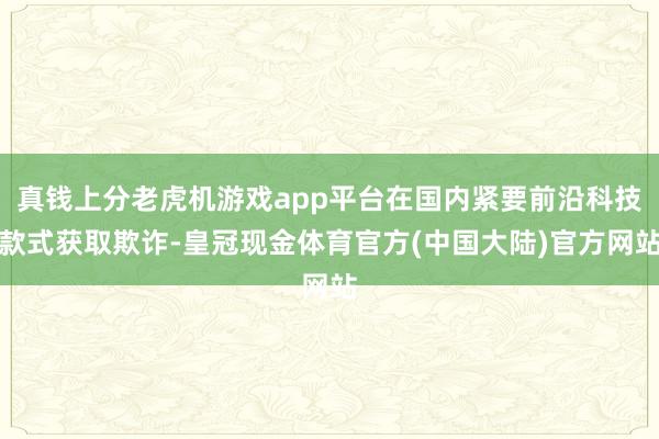 真钱上分老虎机游戏app平台在国内紧要前沿科技款式获取欺诈-皇冠现金体育官方(中国大陆)官方网站