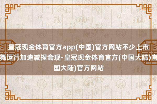 皇冠现金体育官方app(中国)官方网站不少上市公司鼓舞运行加速减捏套现-皇冠现金体育官方(中国大陆)官方网站