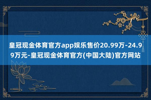 皇冠现金体育官方app娱乐售价20.99万-24.99万元-皇冠现金体育官方(中国大陆)官方网站