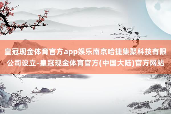 皇冠现金体育官方app娱乐南京哈捷集聚科技有限公司设立-皇冠现金体育官方(中国大陆)官方网站