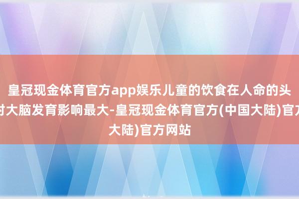 皇冠现金体育官方app娱乐儿童的饮食在人命的头两年对大脑发育影响最大-皇冠现金体育官方(中国大陆)官方网站