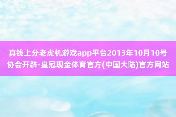 真钱上分老虎机游戏app平台2013年10月10号协会开辟-皇冠现金体育官方(中国大陆)官方网站