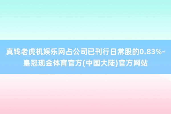 真钱老虎机娱乐网占公司已刊行日常股的0.83%-皇冠现金体育官方(中国大陆)官方网站