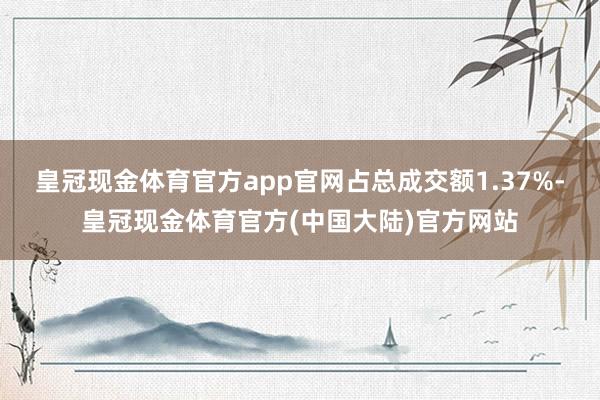 皇冠现金体育官方app官网占总成交额1.37%-皇冠现金体育官方(中国大陆)官方网站