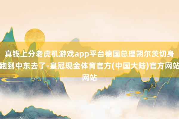 真钱上分老虎机游戏app平台德国总理朔尔茨切身跑到中东去了-皇冠现金体育官方(中国大陆)官方网站