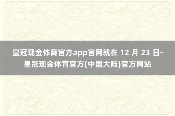 皇冠现金体育官方app官网就在 12 月 23 日-皇冠现金体育官方(中国大陆)官方网站