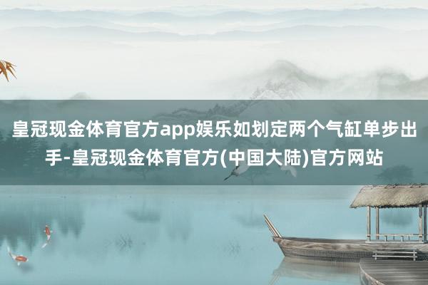 皇冠现金体育官方app娱乐如划定两个气缸单步出手-皇冠现金体育官方(中国大陆)官方网站