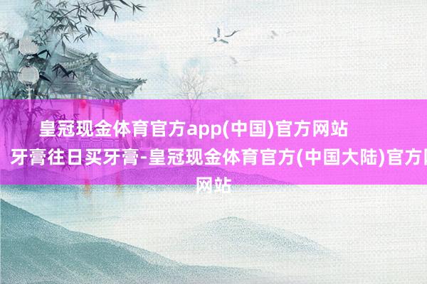 皇冠现金体育官方app(中国)官方网站        01、牙膏往日买牙膏-皇冠现金体育官方(中国大陆)官方网站