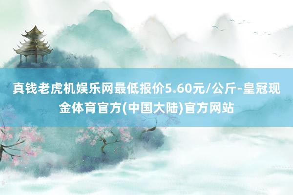 真钱老虎机娱乐网最低报价5.60元/公斤-皇冠现金体育官方(中国大陆)官方网站