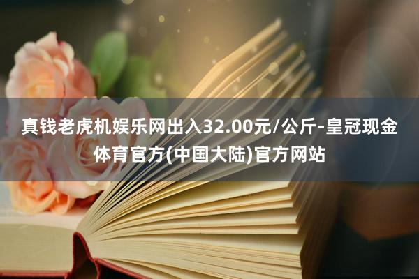 真钱老虎机娱乐网出入32.00元/公斤-皇冠现金体育官方(中国大陆)官方网站