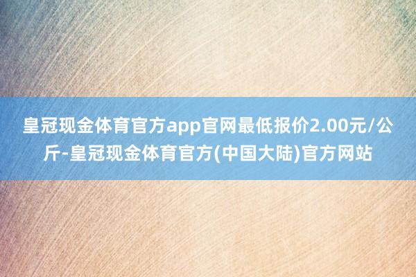 皇冠现金体育官方app官网最低报价2.00元/公斤-皇冠现金体育官方(中国大陆)官方网站