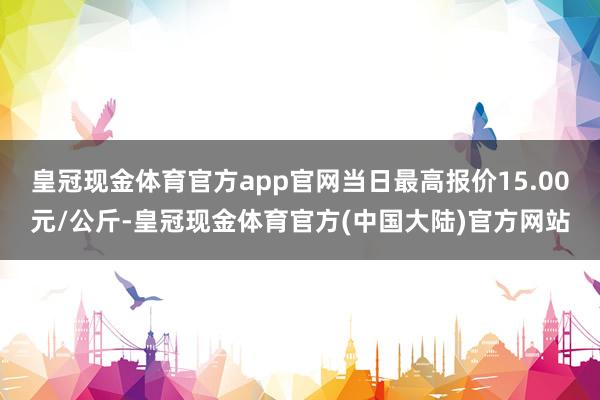 皇冠现金体育官方app官网当日最高报价15.00元/公斤-皇冠现金体育官方(中国大陆)官方网站