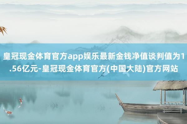 皇冠现金体育官方app娱乐最新金钱净值谈判值为1.56亿元-皇冠现金体育官方(中国大陆)官方网站