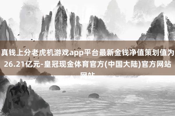 真钱上分老虎机游戏app平台最新金钱净值策划值为26.21亿元-皇冠现金体育官方(中国大陆)官方网站