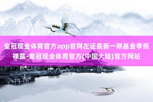 皇冠现金体育官方app官网左证最新一期基金季报裸露-皇冠现金体育官方(中国大陆)官方网站