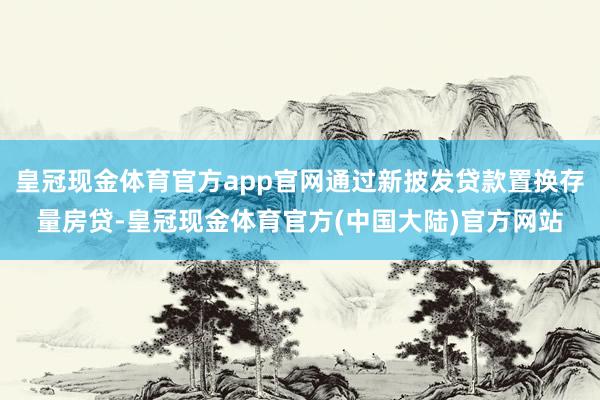 皇冠现金体育官方app官网通过新披发贷款置换存量房贷-皇冠现金体育官方(中国大陆)官方网站