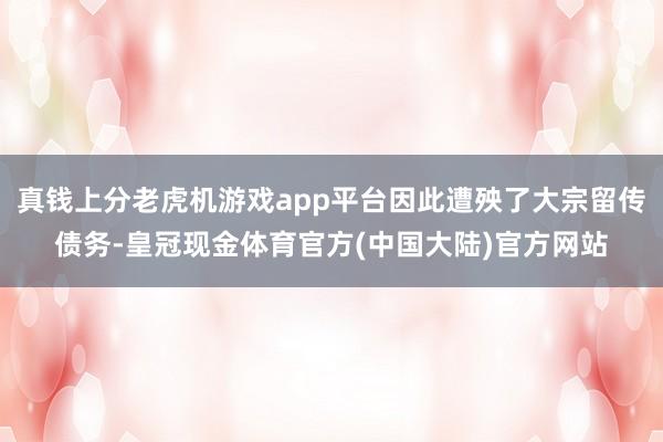 真钱上分老虎机游戏app平台因此遭殃了大宗留传债务-皇冠现金体育官方(中国大陆)官方网站