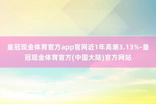 皇冠现金体育官方app官网近1年高潮3.13%-皇冠现金体育官方(中国大陆)官方网站