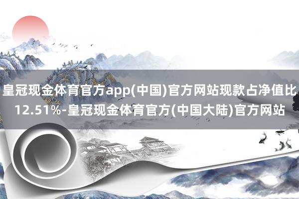 皇冠现金体育官方app(中国)官方网站现款占净值比12.51%-皇冠现金体育官方(中国大陆)官方网站