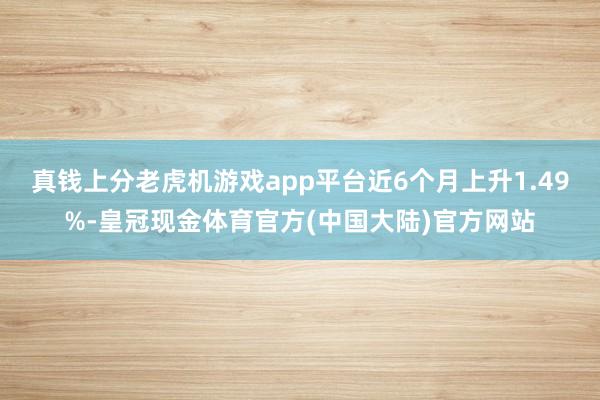 真钱上分老虎机游戏app平台近6个月上升1.49%-皇冠现金体育官方(中国大陆)官方网站