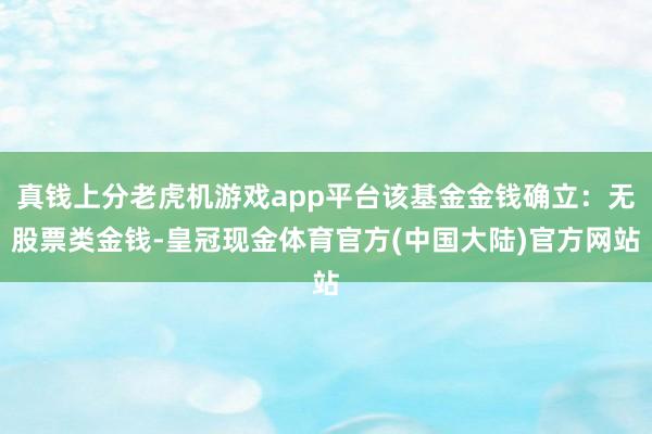 真钱上分老虎机游戏app平台该基金金钱确立：无股票类金钱-皇冠现金体育官方(中国大陆)官方网站