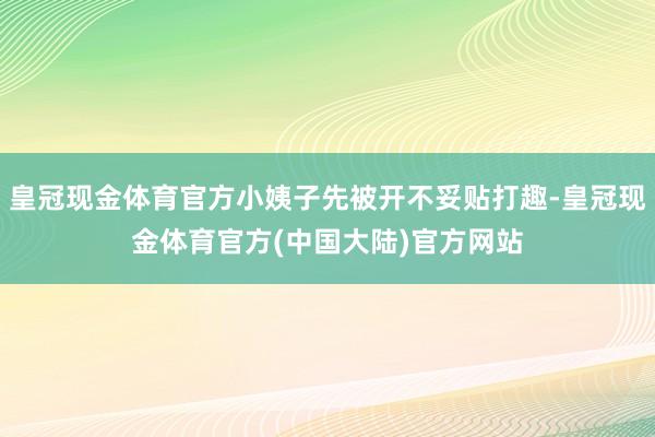 皇冠现金体育官方小姨子先被开不妥贴打趣-皇冠现金体育官方(中国大陆)官方网站