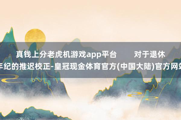 真钱上分老虎机游戏app平台        对于退休年纪的推迟校正-皇冠现金体育官方(中国大陆)官方网站