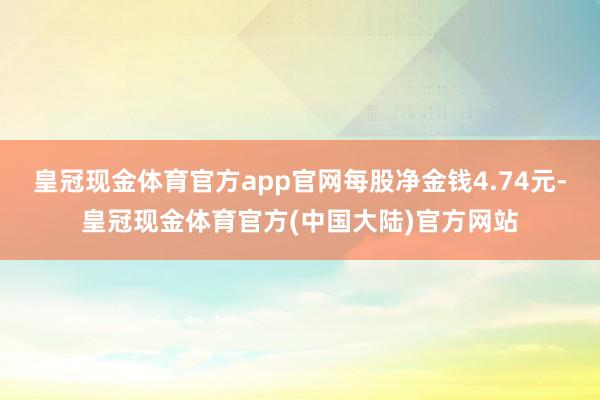 皇冠现金体育官方app官网每股净金钱4.74元-皇冠现金体育官方(中国大陆)官方网站