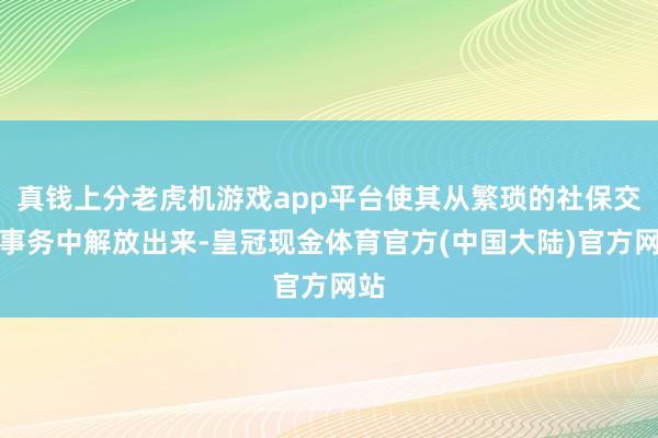 真钱上分老虎机游戏app平台使其从繁琐的社保交纳事务中解放出来-皇冠现金体育官方(中国大陆)官方网站