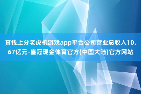 真钱上分老虎机游戏app平台公司营业总收入10.67亿元-皇冠现金体育官方(中国大陆)官方网站