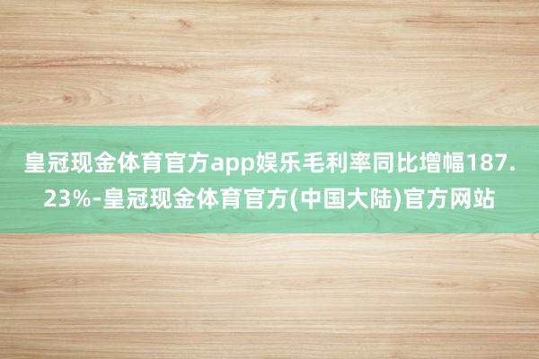 皇冠现金体育官方app娱乐毛利率同比增幅187.23%-皇冠现金体育官方(中国大陆)官方网站