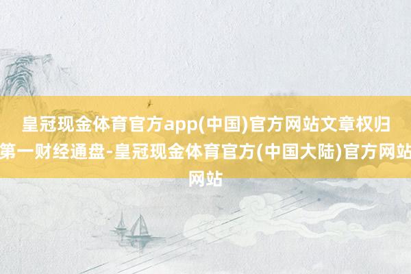 皇冠现金体育官方app(中国)官方网站文章权归第一财经通盘-皇冠现金体育官方(中国大陆)官方网站